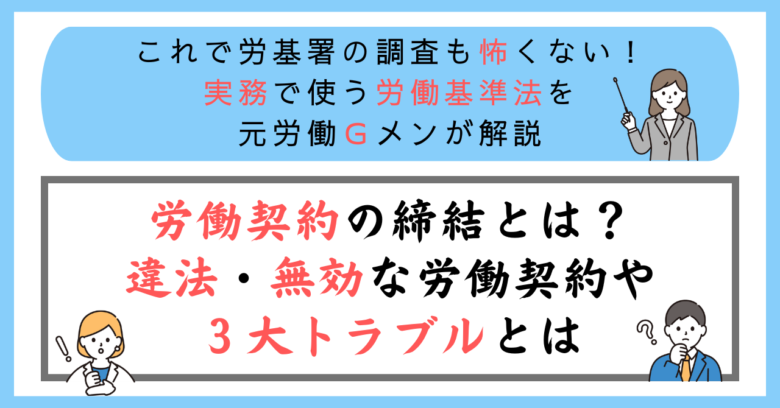 これで労基署の調査も怖くない！実務で使う労働基準法を元労働Ｇメンが解説：労働契約の締結とは？違法・無効な労働契約や３大トラブルとは